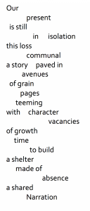 Free verse: Our present is still in isolation this loss communal a story paved in avenues of grain pages teeming wth character vacancies of growth time to build a shelter made of absence a shared Narration.